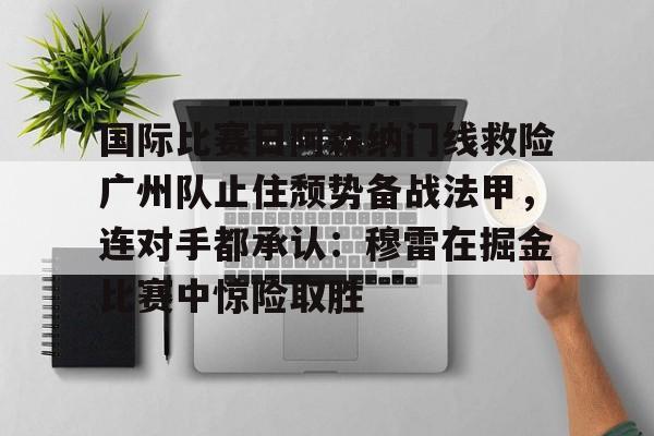 关于国际比赛日阿森纳门线救险广州队止住颓势备战法甲，连对手都承认：穆雷在掘金比赛中惊险取胜的信息